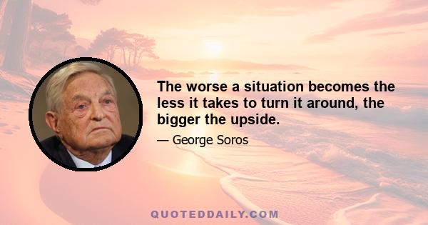 The worse a situation becomes the less it takes to turn it around, the bigger the upside.