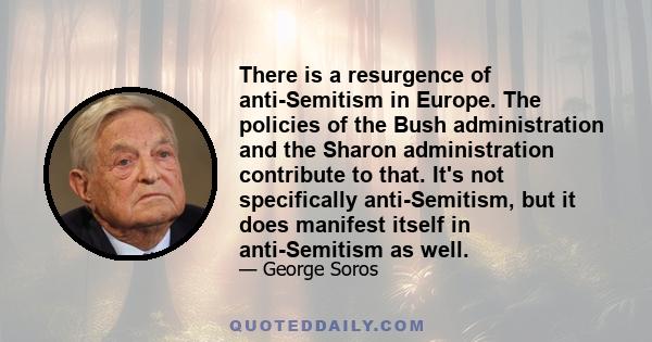 There is a resurgence of anti-Semitism in Europe. The policies of the Bush administration and the Sharon administration contribute to that. It's not specifically anti-Semitism, but it does manifest itself in