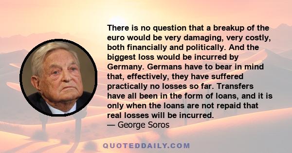 There is no question that a breakup of the euro would be very damaging, very costly, both financially and politically. And the biggest loss would be incurred by Germany. Germans have to bear in mind that, effectively,