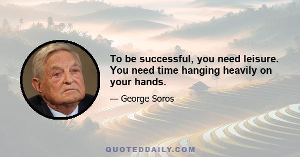 To be successful, you need leisure. You need time hanging heavily on your hands.