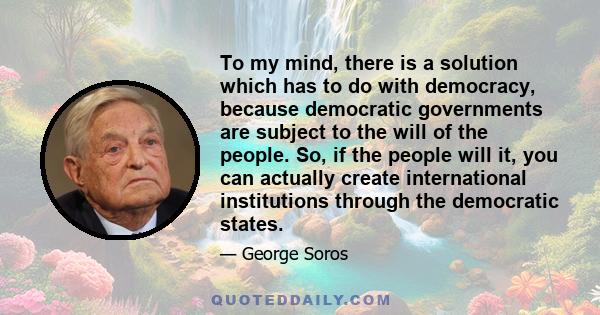 To my mind, there is a solution which has to do with democracy, because democratic governments are subject to the will of the people. So, if the people will it, you can actually create international institutions through 