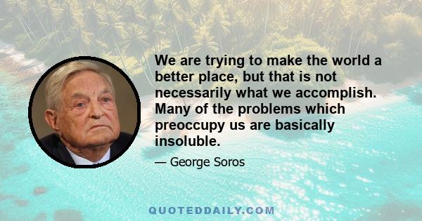 We are trying to make the world a better place, but that is not necessarily what we accomplish. Many of the problems which preoccupy us are basically insoluble.