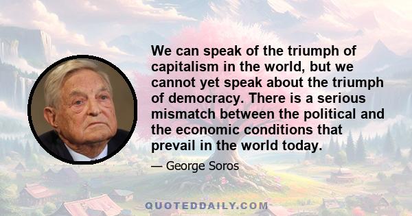 We can speak of the triumph of capitalism in the world, but we cannot yet speak about the triumph of democracy. There is a serious mismatch between the political and the economic conditions that prevail in the world