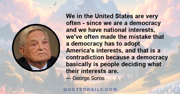 We in the United States are very often - since we are a democracy and we have national interests, we've often made the mistake that a democracy has to adopt America's interests, and that is a contradiction because a