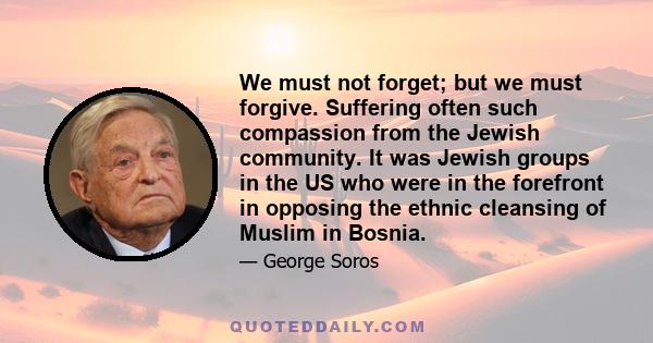 We must not forget; but we must forgive. Suffering often such compassion from the Jewish community. It was Jewish groups in the US who were in the forefront in opposing the ethnic cleansing of Muslim in Bosnia.