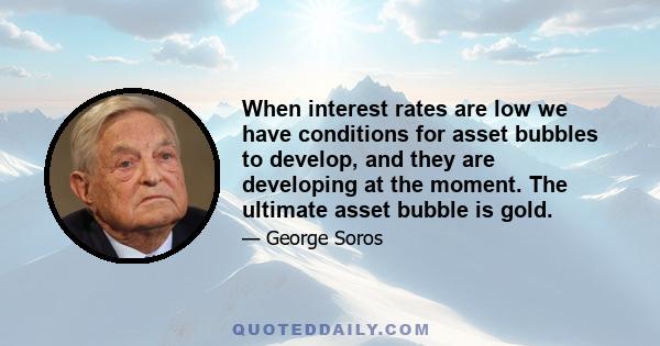 When interest rates are low we have conditions for asset bubbles to develop, and they are developing at the moment. The ultimate asset bubble is gold.