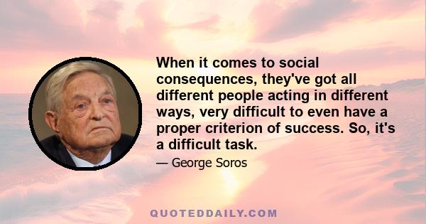 When it comes to social consequences, they've got all different people acting in different ways, very difficult to even have a proper criterion of success. So, it's a difficult task.