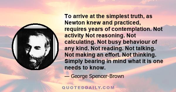 To arrive at the simplest truth, as Newton knew and practiced, requires years of contemplation. Not activity Not reasoning. Not calculating. Not busy behaviour of any kind. Not reading. Not talking. Not making an