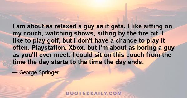 I am about as relaxed a guy as it gets. I like sitting on my couch, watching shows, sitting by the fire pit. I like to play golf, but I don't have a chance to play it often. Playstation. Xbox, but I'm about as boring a