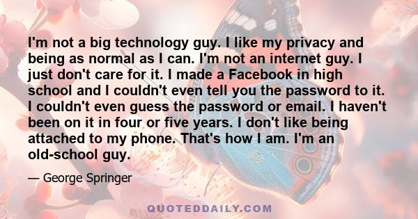 I'm not a big technology guy. I like my privacy and being as normal as I can. I'm not an internet guy. I just don't care for it. I made a Facebook in high school and I couldn't even tell you the password to it. I