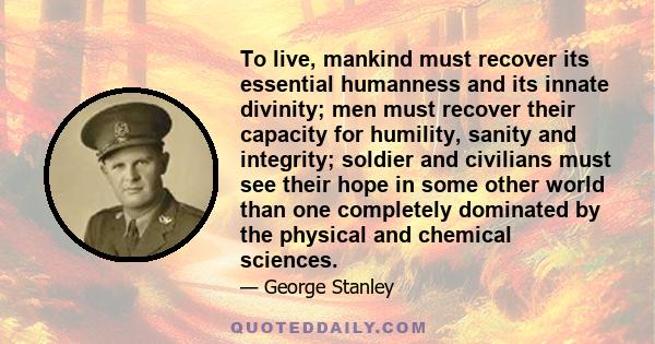 To live, mankind must recover its essential humanness and its innate divinity; men must recover their capacity for humility, sanity and integrity; soldier and civilians must see their hope in some other world than one