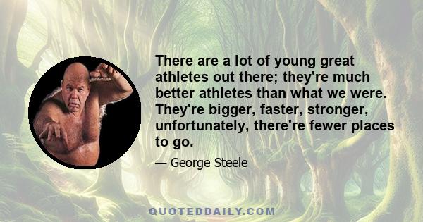 There are a lot of young great athletes out there; they're much better athletes than what we were. They're bigger, faster, stronger, unfortunately, there're fewer places to go.