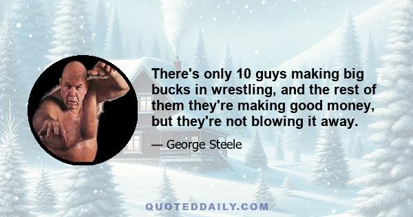 There's only 10 guys making big bucks in wrestling, and the rest of them they're making good money, but they're not blowing it away.