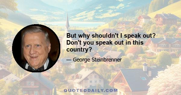 But why shouldn't I speak out? Don't you speak out in this country?