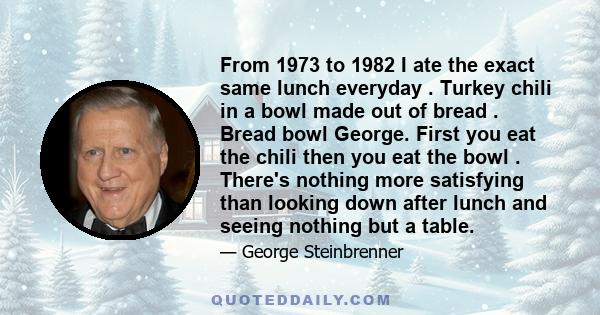 From 1973 to 1982 I ate the exact same lunch everyday . Turkey chili in a bowl made out of bread . Bread bowl George. First you eat the chili then you eat the bowl . There's nothing more satisfying than looking down