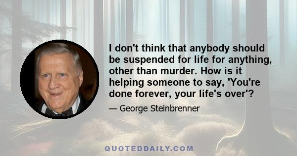 I don't think that anybody should be suspended for life for anything, other than murder. How is it helping someone to say, 'You're done forever, your life's over'?