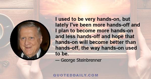 I used to be very hands-on, but lately I've been more hands-off and I plan to become more hands-on and less hands-off and hope that hands-on will become better than hands-off, the way hands-on used to be.