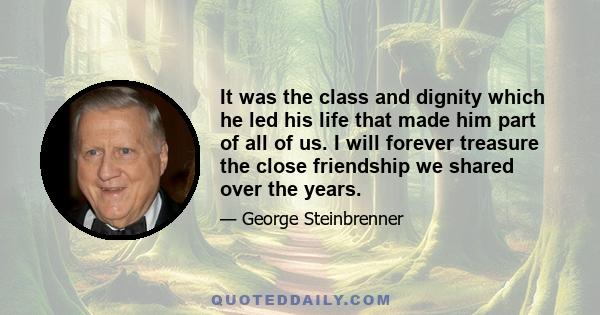 It was the class and dignity which he led his life that made him part of all of us. I will forever treasure the close friendship we shared over the years.