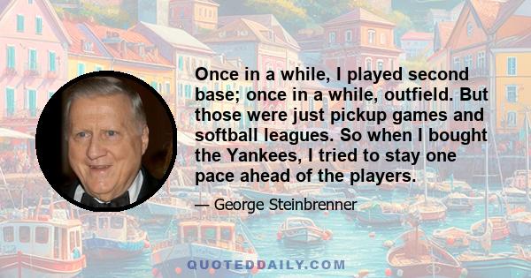 Once in a while, I played second base; once in a while, outfield. But those were just pickup games and softball leagues. So when I bought the Yankees, I tried to stay one pace ahead of the players.