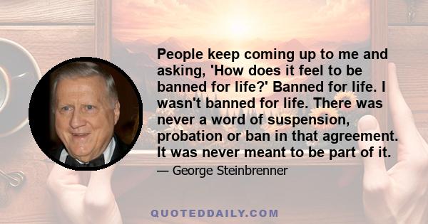 People keep coming up to me and asking, 'How does it feel to be banned for life?' Banned for life. I wasn't banned for life. There was never a word of suspension, probation or ban in that agreement. It was never meant