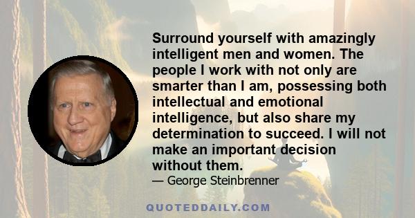 Surround yourself with amazingly intelligent men and women. The people I work with not only are smarter than I am, possessing both intellectual and emotional intelligence, but also share my determination to succeed. I