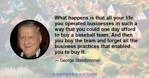 What happens is that all your life you operated businesses in such a way that you could one day afford to buy a baseball team. And then you buy the team and forget all the business practices that enabled you to buy it.