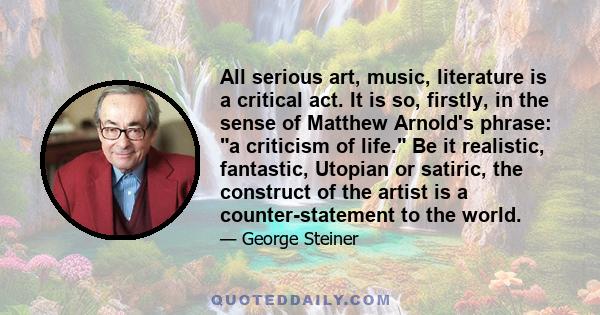 All serious art, music, literature is a critical act. It is so, firstly, in the sense of Matthew Arnold's phrase: a criticism of life. Be it realistic, fantastic, Utopian or satiric, the construct of the artist is a