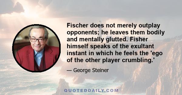 Fischer does not merely outplay opponents; he leaves them bodily and mentally glutted. Fisher himself speaks of the exultant instant in which he feels the 'ego of the other player crumbling.'