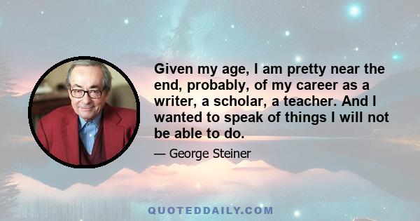 Given my age, I am pretty near the end, probably, of my career as a writer, a scholar, a teacher. And I wanted to speak of things I will not be able to do.