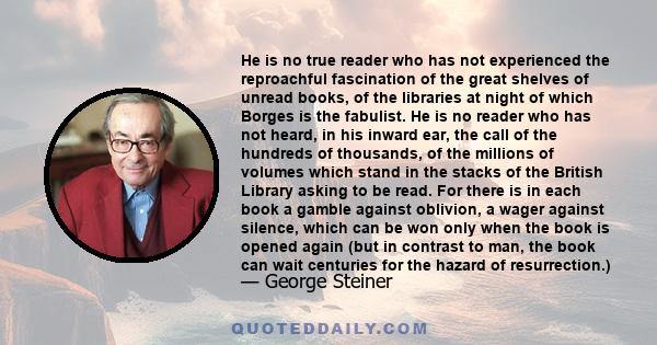 He is no true reader who has not experienced the reproachful fascination of the great shelves of unread books, of the libraries at night of which Borges is the fabulist. He is no reader who has not heard, in his inward