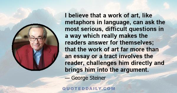 I believe that a work of art, like metaphors in language, can ask the most serious, difficult questions in a way which really makes the readers answer for themselves; that the work of art far more than an essay or a