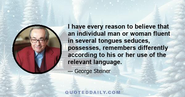 I have every reason to believe that an individual man or woman fluent in several tongues seduces, possesses, remembers differently according to his or her use of the relevant language.