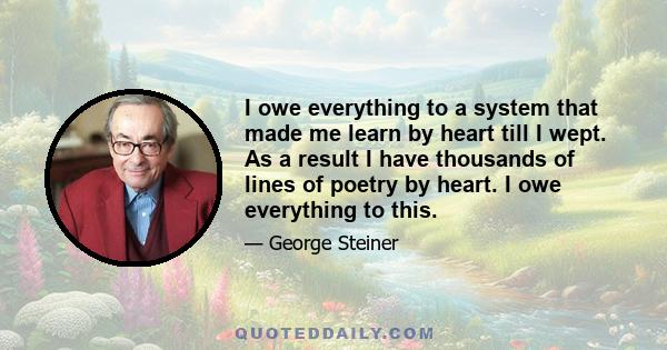 I owe everything to a system that made me learn by heart till I wept. As a result I have thousands of lines of poetry by heart. I owe everything to this.