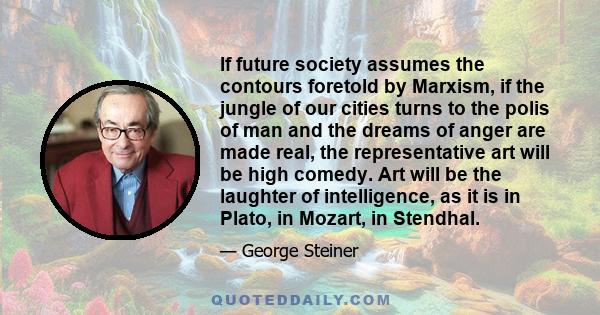 If future society assumes the contours foretold by Marxism, if the jungle of our cities turns to the polis of man and the dreams of anger are made real, the representative art will be high comedy. Art will be the