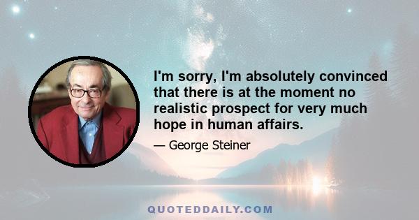 I'm sorry, I'm absolutely convinced that there is at the moment no realistic prospect for very much hope in human affairs.