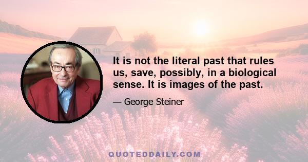 It is not the literal past that rules us, save, possibly, in a biological sense. It is images of the past. Each new historical era mirrors itself in the picture and active mythology of its past or of a past borrowed