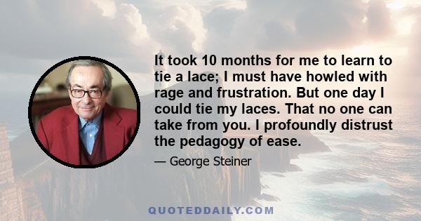 It took 10 months for me to learn to tie a lace; I must have howled with rage and frustration. But one day I could tie my laces. That no one can take from you. I profoundly distrust the pedagogy of ease.