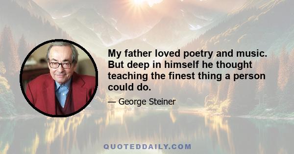 My father loved poetry and music. But deep in himself he thought teaching the finest thing a person could do.