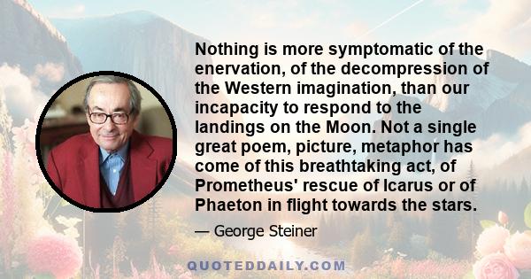 Nothing is more symptomatic of the enervation, of the decompression of the Western imagination, than our incapacity to respond to the landings on the Moon. Not a single great poem, picture, metaphor has come of this