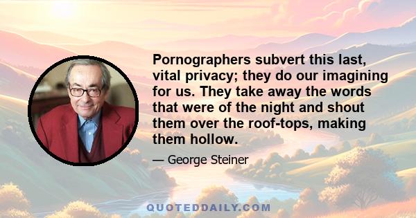 Pornographers subvert this last, vital privacy; they do our imagining for us. They take away the words that were of the night and shout them over the roof-tops, making them hollow.