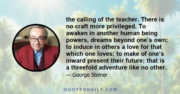 the calling of the teacher. There is no craft more privileged. To awaken in another human being powers, dreams beyond one’s own; to induce in others a love for that which one loves; to make of one’s inward present their 