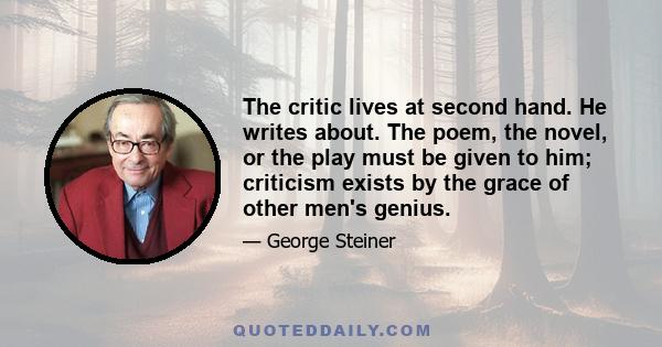 The critic lives at second hand. He writes about. The poem, the novel, or the play must be given to him; criticism exists by the grace of other men's genius.