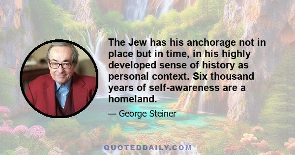 The Jew has his anchorage not in place but in time, in his highly developed sense of history as personal context. Six thousand years of self-awareness are a homeland.