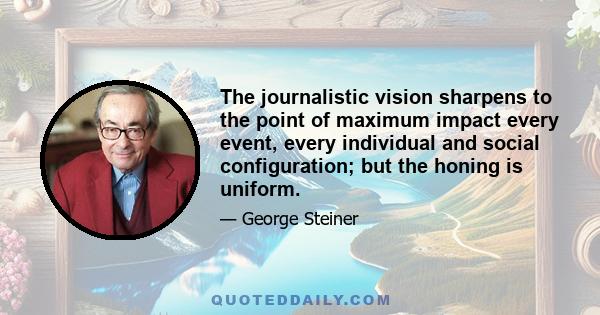 The journalistic vision sharpens to the point of maximum impact every event, every individual and social configuration; but the honing is uniform.