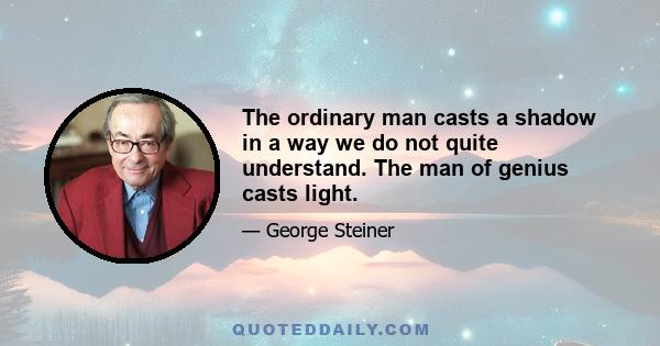 The ordinary man casts a shadow in a way we do not quite understand. The man of genius casts light.