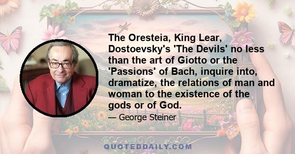 The Oresteia, King Lear, Dostoevsky's 'The Devils' no less than the art of Giotto or the 'Passions' of Bach, inquire into, dramatize, the relations of man and woman to the existence of the gods or of God.