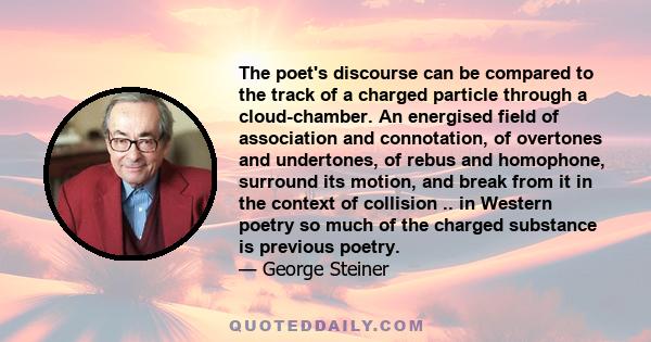 The poet's discourse can be compared to the track of a charged particle through a cloud-chamber. An energised field of association and connotation, of overtones and undertones, of rebus and homophone, surround its