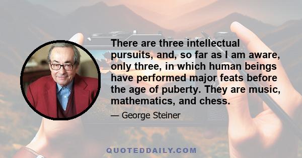 There are three intellectual pursuits, and, so far as I am aware, only three, in which human beings have performed major feats before the age of puberty. They are music, mathematics, and chess.