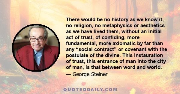 There would be no history as we know it, no religion, no metaphysics or aesthetics as we have lived them, without an initial act of trust, of confiding, more fundamental, more axiomatic by far than any “social contract” 