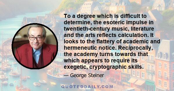 To a degree which is difficult to determine, the esoteric impulse in twentieth-century music, literature and the arts reflects calculation. It looks to the flattery of academic and hermeneutic notice. Reciprocally, the